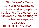 The Languedoc Forum (formerly Expat Foyer Forum) ... is a free forum providing assistance and answers about visiting and living in France. It is aimed at tourists as well as current and future anglophone residents. Topics can be viewed by all, but posting to the forum requires registration. 